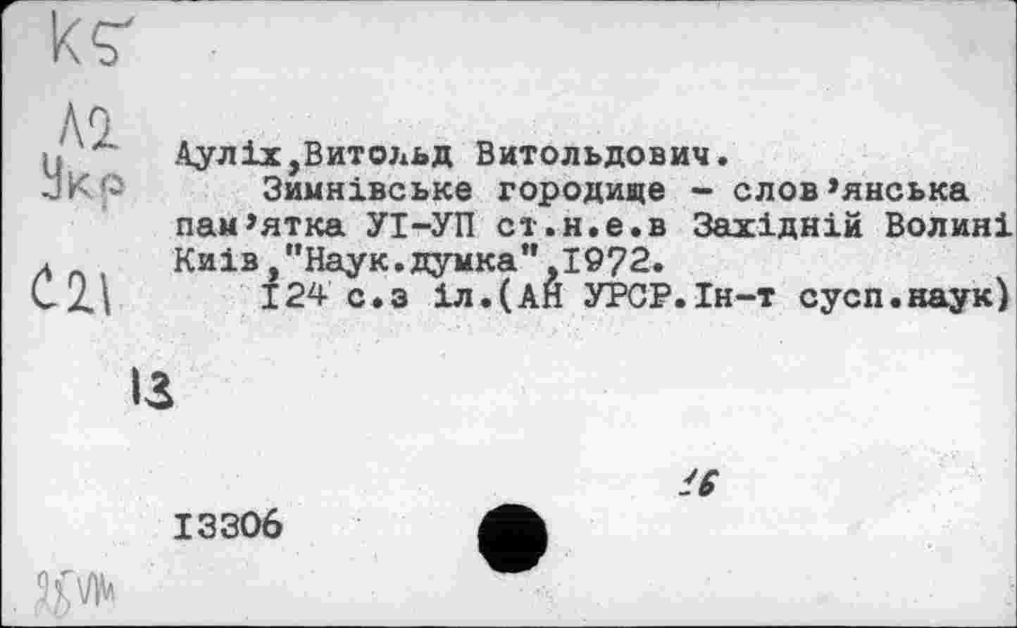 ﻿
Al
Укр
tl\
Аулix,Витольд Витольдович.
Зимнівське городище - слов’янська пам’ятка УІ-УП ст.н.е.в Західній Волині Киів "Наук.думка”,1972.
124 с.з іл.(АН УРСР.Ін-т сусп.наук)
ІЗ
13306
'6